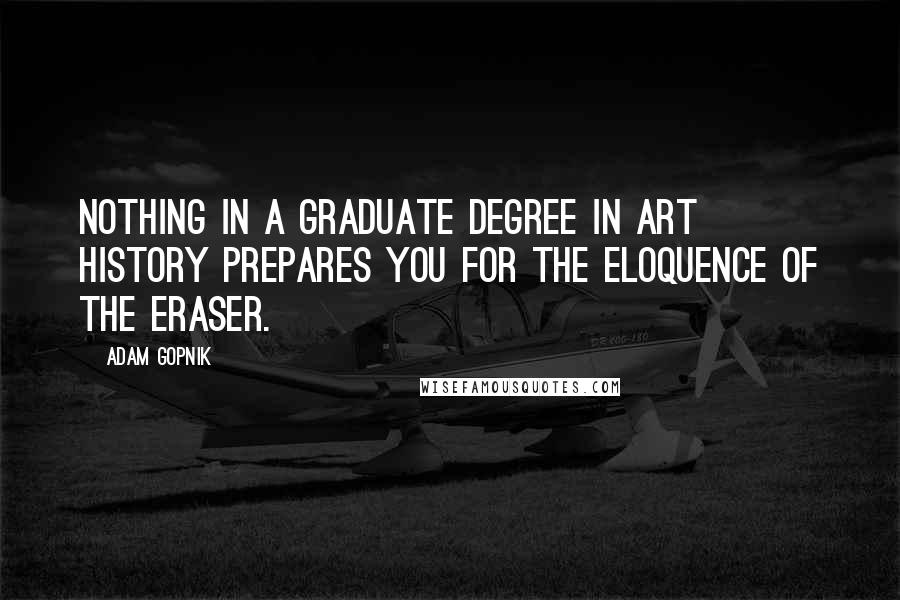 Adam Gopnik Quotes: Nothing in a graduate degree in art history prepares you for the eloquence of the eraser.