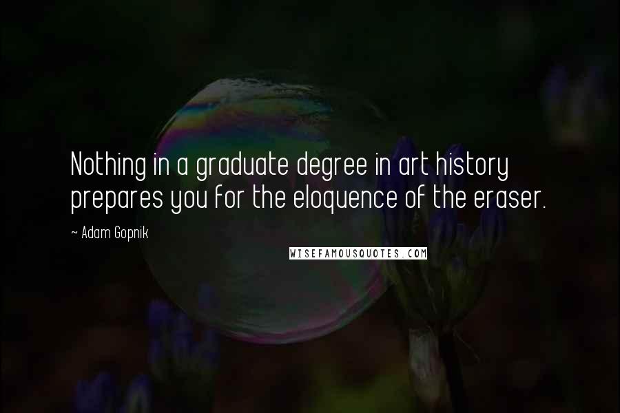 Adam Gopnik Quotes: Nothing in a graduate degree in art history prepares you for the eloquence of the eraser.