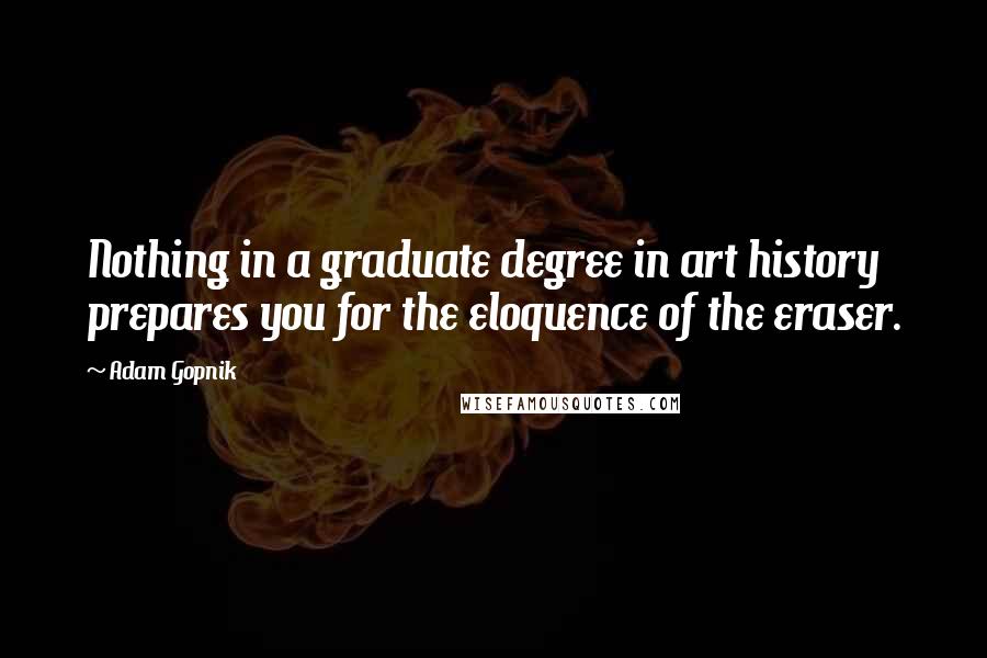 Adam Gopnik Quotes: Nothing in a graduate degree in art history prepares you for the eloquence of the eraser.