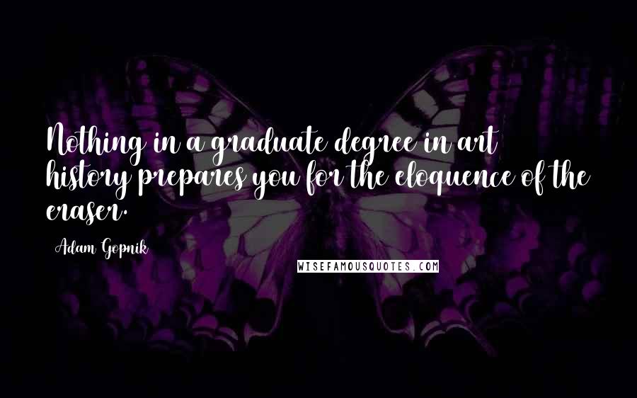 Adam Gopnik Quotes: Nothing in a graduate degree in art history prepares you for the eloquence of the eraser.