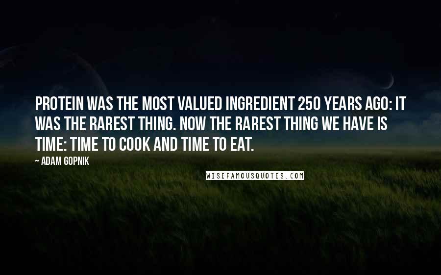 Adam Gopnik Quotes: Protein was the most valued ingredient 250 years ago: It was the rarest thing. Now the rarest thing we have is time: time to cook and time to eat.