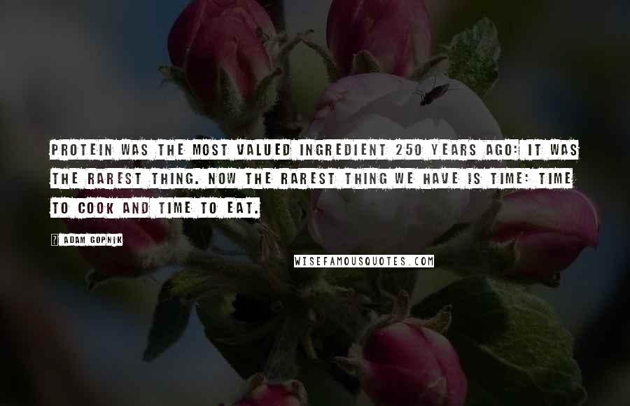 Adam Gopnik Quotes: Protein was the most valued ingredient 250 years ago: It was the rarest thing. Now the rarest thing we have is time: time to cook and time to eat.