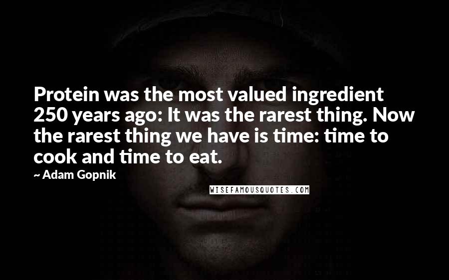 Adam Gopnik Quotes: Protein was the most valued ingredient 250 years ago: It was the rarest thing. Now the rarest thing we have is time: time to cook and time to eat.