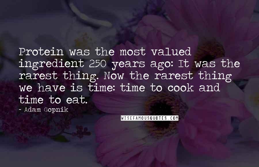 Adam Gopnik Quotes: Protein was the most valued ingredient 250 years ago: It was the rarest thing. Now the rarest thing we have is time: time to cook and time to eat.