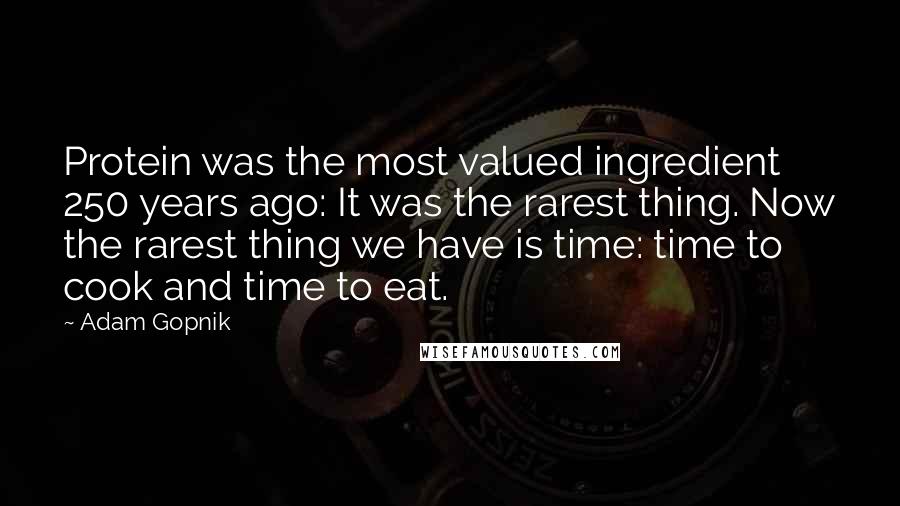Adam Gopnik Quotes: Protein was the most valued ingredient 250 years ago: It was the rarest thing. Now the rarest thing we have is time: time to cook and time to eat.
