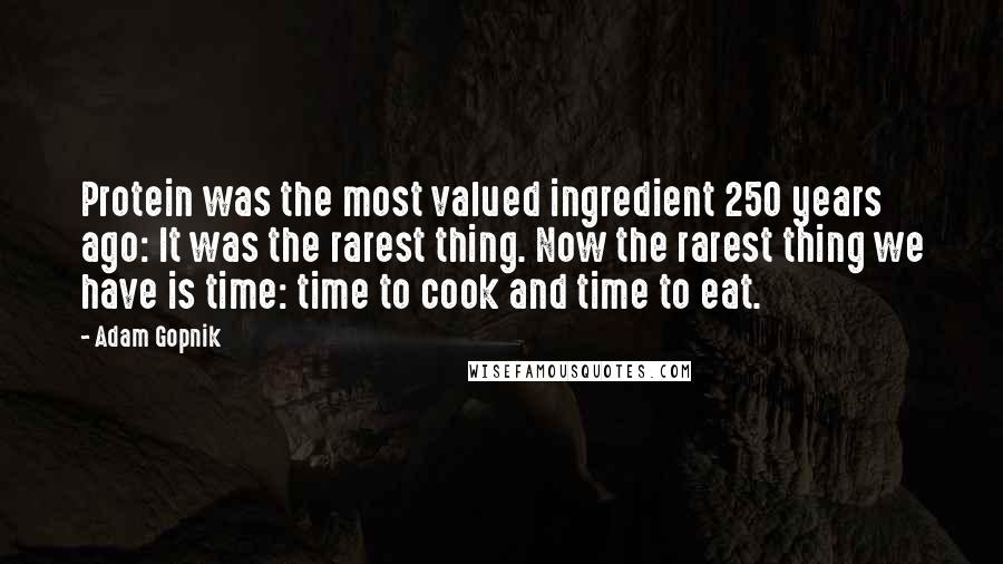Adam Gopnik Quotes: Protein was the most valued ingredient 250 years ago: It was the rarest thing. Now the rarest thing we have is time: time to cook and time to eat.