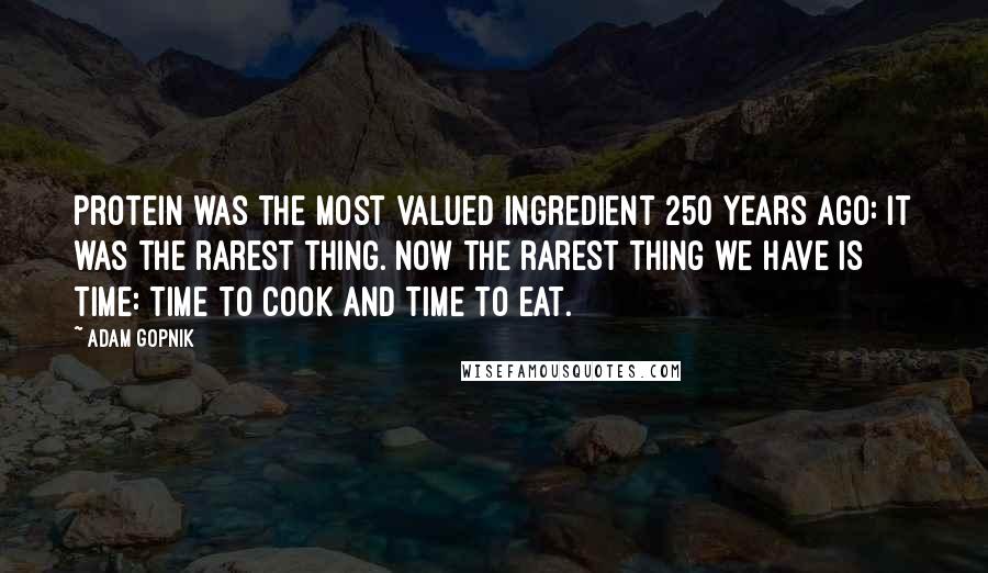Adam Gopnik Quotes: Protein was the most valued ingredient 250 years ago: It was the rarest thing. Now the rarest thing we have is time: time to cook and time to eat.
