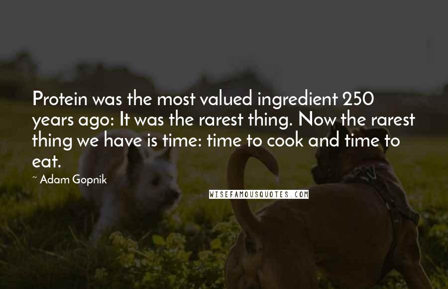 Adam Gopnik Quotes: Protein was the most valued ingredient 250 years ago: It was the rarest thing. Now the rarest thing we have is time: time to cook and time to eat.