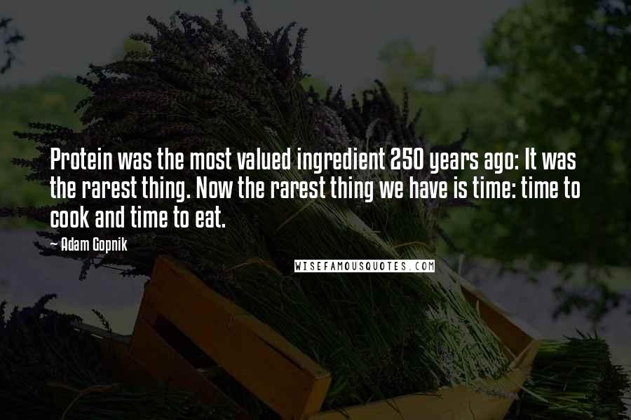Adam Gopnik Quotes: Protein was the most valued ingredient 250 years ago: It was the rarest thing. Now the rarest thing we have is time: time to cook and time to eat.