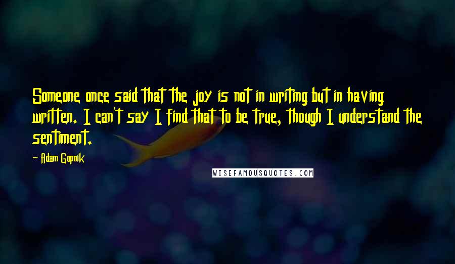 Adam Gopnik Quotes: Someone once said that the joy is not in writing but in having written. I can't say I find that to be true, though I understand the sentiment.