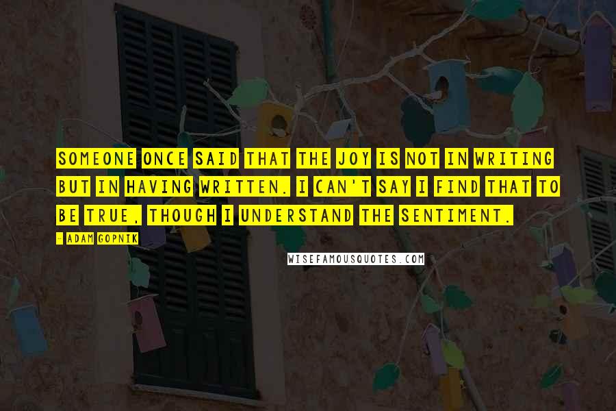 Adam Gopnik Quotes: Someone once said that the joy is not in writing but in having written. I can't say I find that to be true, though I understand the sentiment.