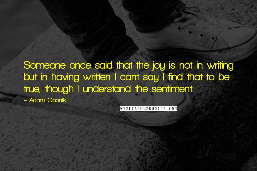 Adam Gopnik Quotes: Someone once said that the joy is not in writing but in having written. I can't say I find that to be true, though I understand the sentiment.