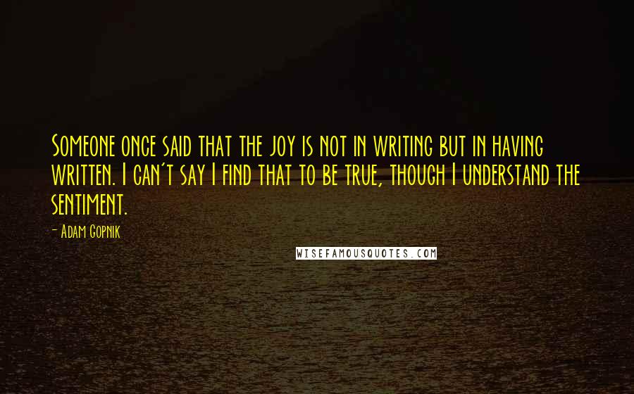 Adam Gopnik Quotes: Someone once said that the joy is not in writing but in having written. I can't say I find that to be true, though I understand the sentiment.