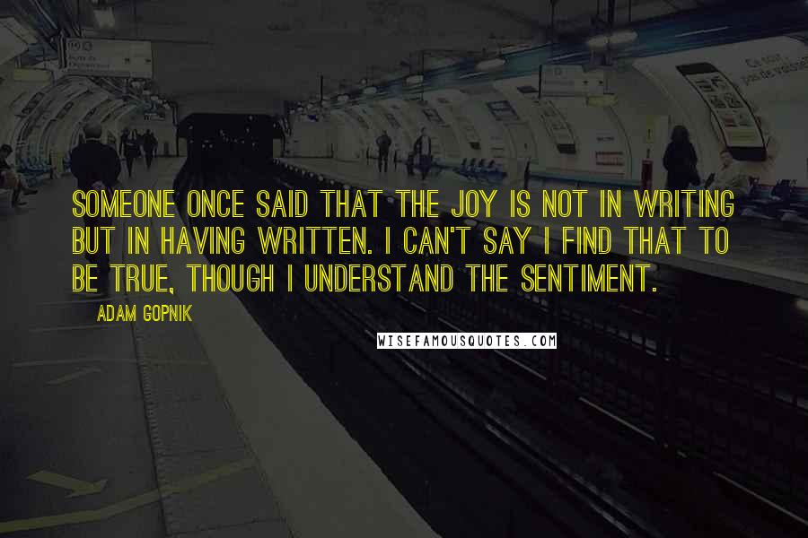 Adam Gopnik Quotes: Someone once said that the joy is not in writing but in having written. I can't say I find that to be true, though I understand the sentiment.