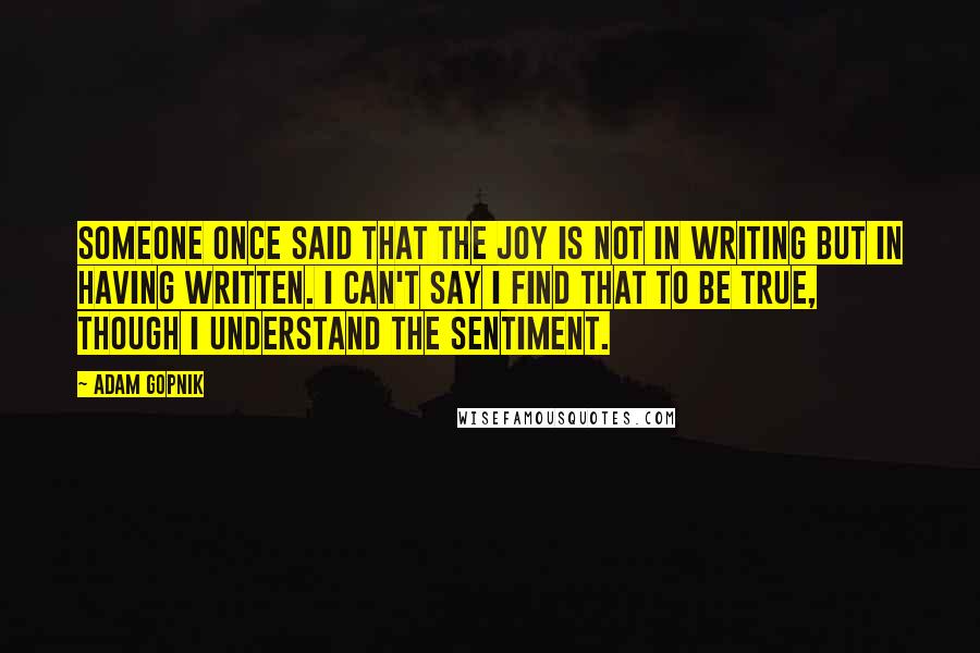 Adam Gopnik Quotes: Someone once said that the joy is not in writing but in having written. I can't say I find that to be true, though I understand the sentiment.