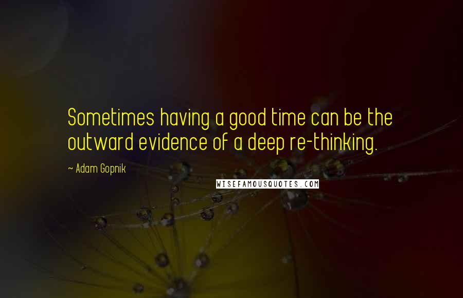 Adam Gopnik Quotes: Sometimes having a good time can be the outward evidence of a deep re-thinking.