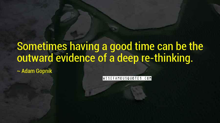 Adam Gopnik Quotes: Sometimes having a good time can be the outward evidence of a deep re-thinking.