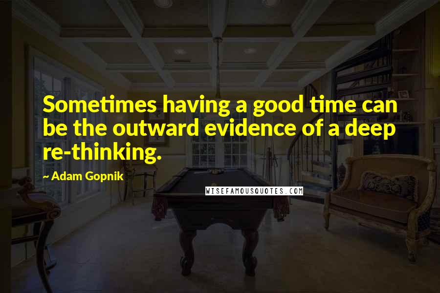 Adam Gopnik Quotes: Sometimes having a good time can be the outward evidence of a deep re-thinking.