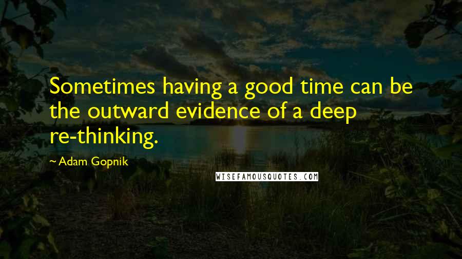 Adam Gopnik Quotes: Sometimes having a good time can be the outward evidence of a deep re-thinking.