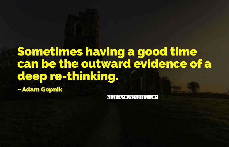 Adam Gopnik Quotes: Sometimes having a good time can be the outward evidence of a deep re-thinking.