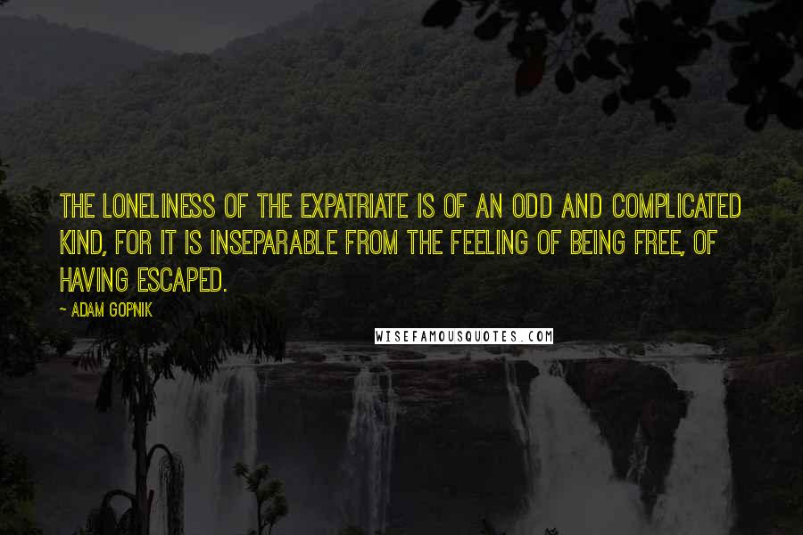 Adam Gopnik Quotes: The loneliness of the expatriate is of an odd and complicated kind, for it is inseparable from the feeling of being free, of having escaped.
