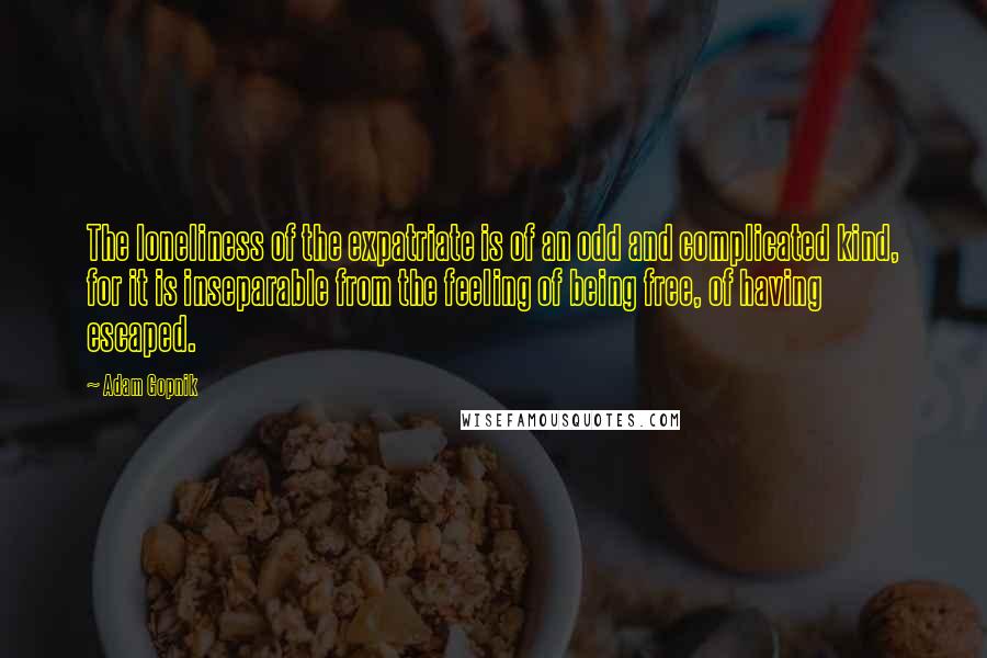 Adam Gopnik Quotes: The loneliness of the expatriate is of an odd and complicated kind, for it is inseparable from the feeling of being free, of having escaped.