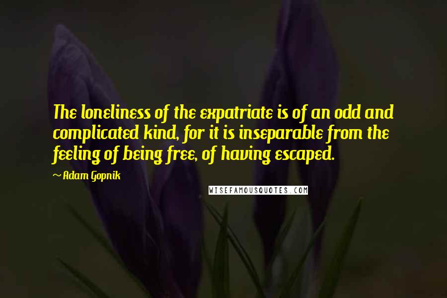 Adam Gopnik Quotes: The loneliness of the expatriate is of an odd and complicated kind, for it is inseparable from the feeling of being free, of having escaped.