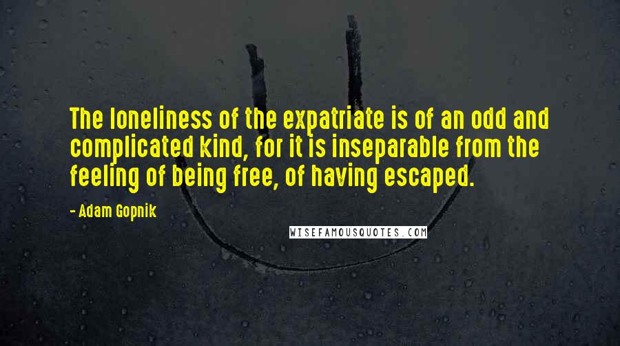 Adam Gopnik Quotes: The loneliness of the expatriate is of an odd and complicated kind, for it is inseparable from the feeling of being free, of having escaped.