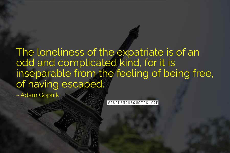 Adam Gopnik Quotes: The loneliness of the expatriate is of an odd and complicated kind, for it is inseparable from the feeling of being free, of having escaped.