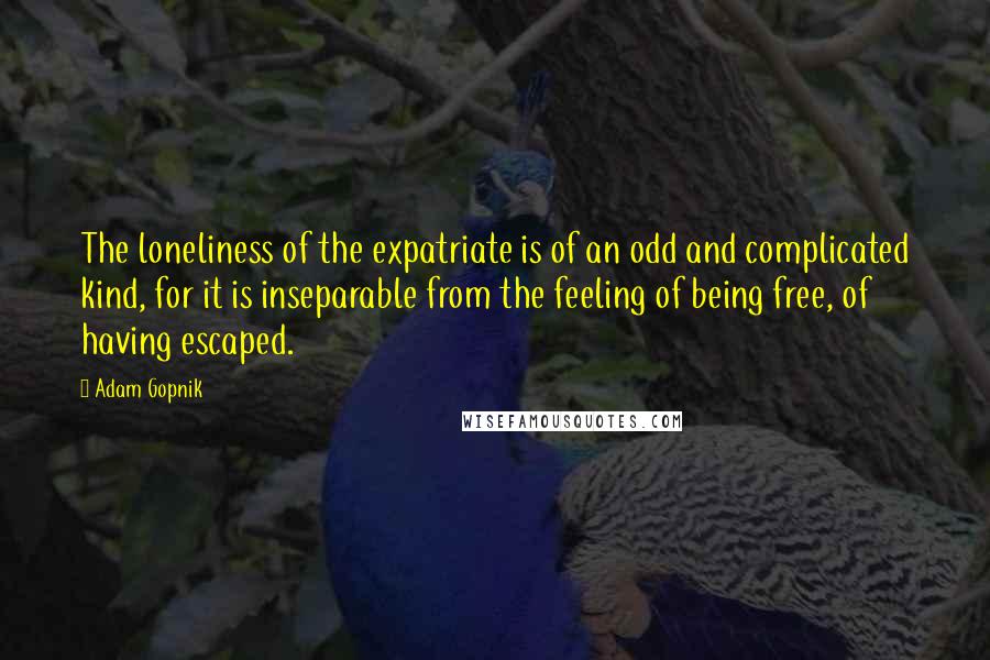 Adam Gopnik Quotes: The loneliness of the expatriate is of an odd and complicated kind, for it is inseparable from the feeling of being free, of having escaped.