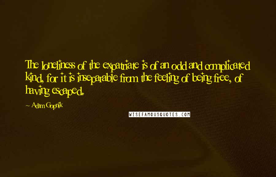 Adam Gopnik Quotes: The loneliness of the expatriate is of an odd and complicated kind, for it is inseparable from the feeling of being free, of having escaped.