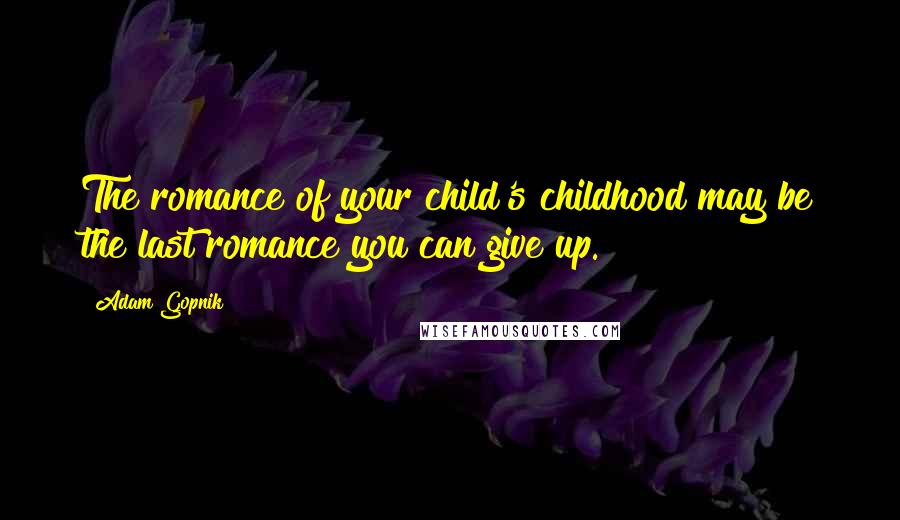 Adam Gopnik Quotes: The romance of your child's childhood may be the last romance you can give up.