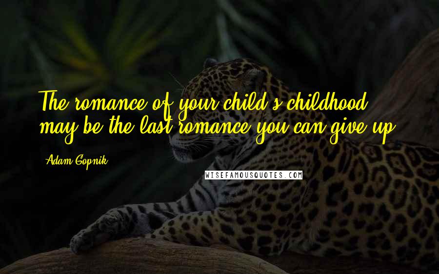 Adam Gopnik Quotes: The romance of your child's childhood may be the last romance you can give up.