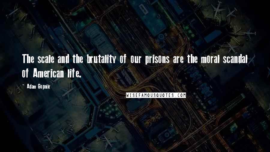 Adam Gopnik Quotes: The scale and the brutality of our prisons are the moral scandal of American life.