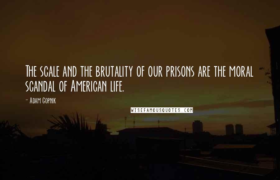 Adam Gopnik Quotes: The scale and the brutality of our prisons are the moral scandal of American life.