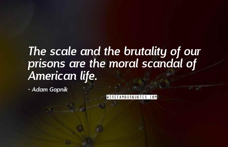 Adam Gopnik Quotes: The scale and the brutality of our prisons are the moral scandal of American life.