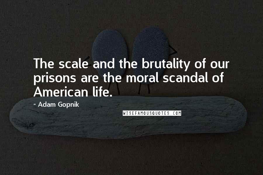 Adam Gopnik Quotes: The scale and the brutality of our prisons are the moral scandal of American life.