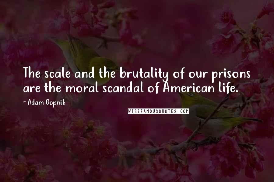 Adam Gopnik Quotes: The scale and the brutality of our prisons are the moral scandal of American life.