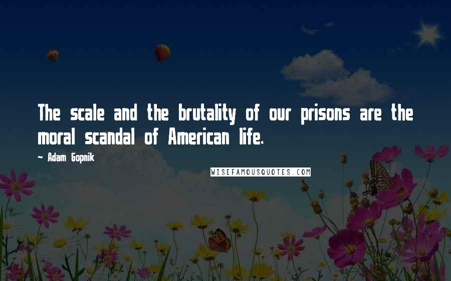 Adam Gopnik Quotes: The scale and the brutality of our prisons are the moral scandal of American life.