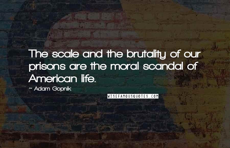 Adam Gopnik Quotes: The scale and the brutality of our prisons are the moral scandal of American life.