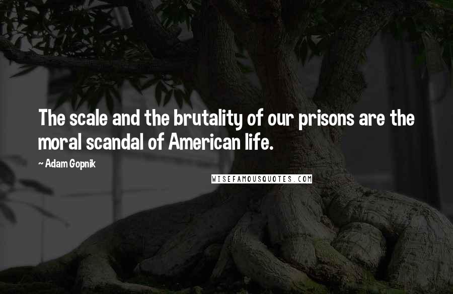 Adam Gopnik Quotes: The scale and the brutality of our prisons are the moral scandal of American life.