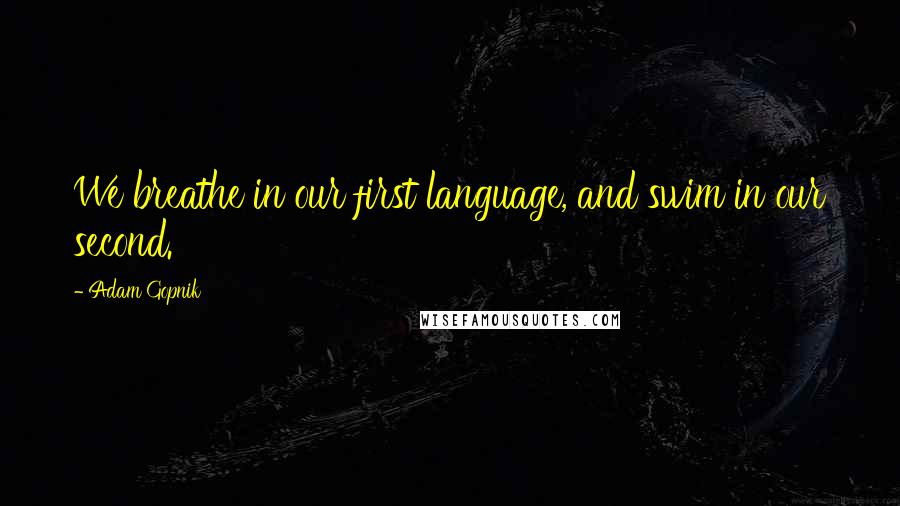Adam Gopnik Quotes: We breathe in our first language, and swim in our second.