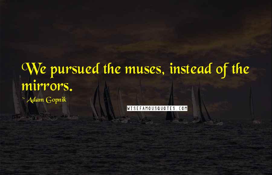 Adam Gopnik Quotes: We pursued the muses, instead of the mirrors.