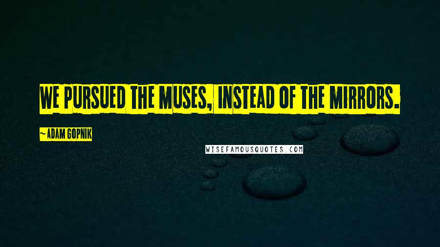 Adam Gopnik Quotes: We pursued the muses, instead of the mirrors.