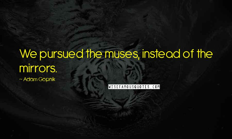 Adam Gopnik Quotes: We pursued the muses, instead of the mirrors.
