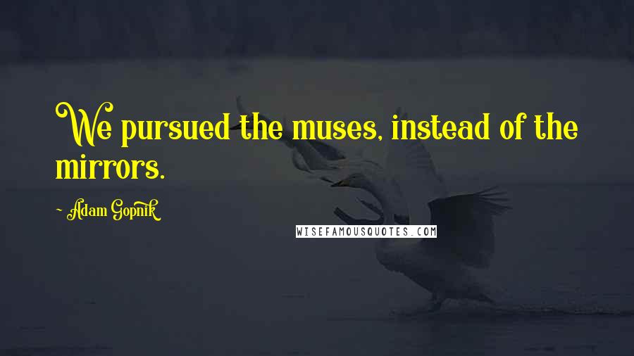 Adam Gopnik Quotes: We pursued the muses, instead of the mirrors.