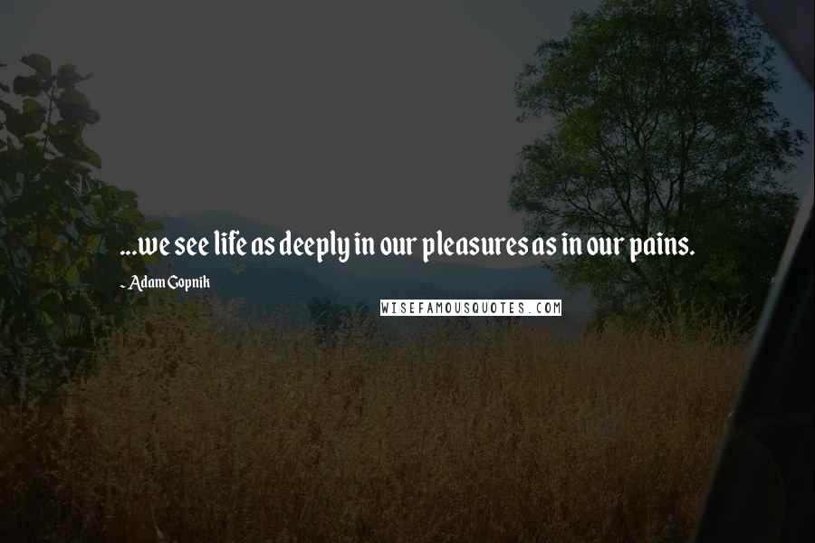 Adam Gopnik Quotes: ...we see life as deeply in our pleasures as in our pains.