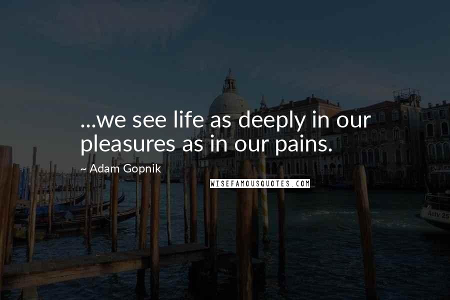 Adam Gopnik Quotes: ...we see life as deeply in our pleasures as in our pains.