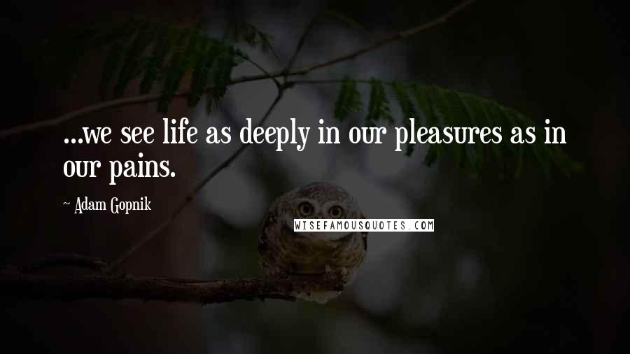 Adam Gopnik Quotes: ...we see life as deeply in our pleasures as in our pains.