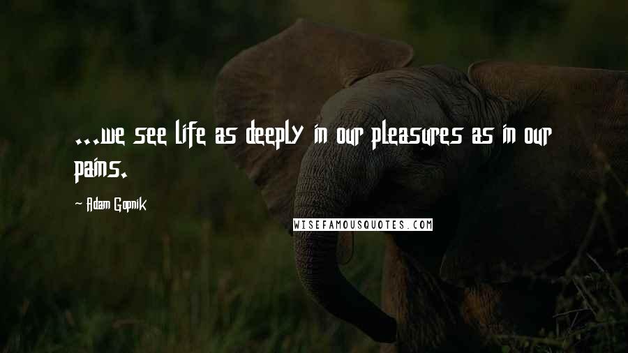 Adam Gopnik Quotes: ...we see life as deeply in our pleasures as in our pains.